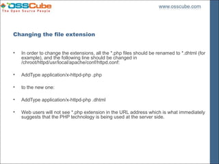 Changing the file extension


•   In order to change the extensions, all the *.php files should be renamed to *.dhtml (for
    example), and the following line should be changed in
    /chroot/httpd/usr/local/apache/conf/httpd.conf:

•   AddType application/x-httpd-php .php

•   to the new one:

•   AddType application/x-httpd-php .dhtml

•   Web users will not see *.php extension in the URL address which is what immediately
    suggests that the PHP technology is being used at the server side.
 