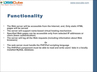 Functionality

•   The Web server will be accessible from the Internet; and, Only static HTML
    pages will be served
•   The server will support name-based virtual hosting mechanism
•   Specified Web pages can be accessible only from selected IP addresses or
    users (basic authentication)
•   The server will log all the Web requests (including information about Web
    browsers)
                                         Or
•   The web server must handle the PHP/Perl scripting language
•   The PHP/Perl component must be able to read and write users' data in a locally
    installed MySQL database.
 
