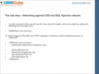 The last step - Defending against CSS and SQL Injection attacks


•   In order to perform that, we will use the mod_security module, which we enable by adding the
    following line into httpd.conf:

•   AddModule mod_security.c

To enable logging of the GET and POST requests, it suffices to add the following section to
    httpd.conf:

•   <IfModule mod_security.c>
•      AddHandler application/x-httpd-php .php

•       SecAuditEngine On
•       SecAuditLog logs/audit_log
•       SecFilterScanPOST On
•       SecFilterEngine On
•   </IfModule>
 