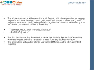 •   The above commands will enable the Audit Engine, which is responsible for logging
    requests, and the Filtering POST Engine, which will make it possible to log POST
    requests. In order to protect web application against CSS attacks, the following lines
    should also be inserted before "</IfModule>":

•      SecFilterDefaultAction "deny,log,status:500"
•      SecFilter "<(.|n)+>“

•   The first line causes that the server to return the "Internal Server Error" message
    when the request contains the search phrase from any SecFilter variable.
•   The second line sets up the filter to search for HTML tags in the GET and POST
    requests.
 