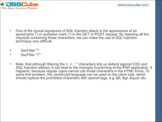 •   One of the typical signatures of SQL Injection attack is the appearance of an
    apostrophe (') or quotation mark (") in the GET or POST request. By rejecting all the
    requests containing those characters, we can make the use of SQL Injection
    technique very difficult:

•      SecFilter "'"
•      SecFilter """

•   Note, that although filtering the <, >, ', " characters lets us defend against CSS and
    SQL Injection attacks, it can lead to the improper functioning of the PHP application. It
    happens, because regular users cannot use those characters in the HTML forms. To
    solve that problem, the JavaScript language can be used on the client side, which
    should replace the prohibited characters with special tags, e.g. < > " etc.
 