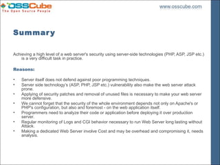 Summar y

Achieving a high level of a web server's security using server-side technologies (PHP, ASP, JSP etc.)
    is a very difficult task in practice.

Reasons:

•   Server itself does not defend against poor programming techniques.
•   Server side technology’s (ASP, PHP, JSP etc.) vulnerability also make the web server attack
    prone.
•   Applying of security patches and removal of unused files is necessary to make your web server
    more defensive.
•   We cannot forget that the security of the whole environment depends not only on Apache's or
    PHP's configuration, but also and foremost - on the web application itself.
•   Programmers need to analyze their code or application before deploying it over production
    server.
•   Regular monitoring of Logs and CGI behavior necessary to run Web Server long lasting without
    Attack.
•   Making a dedicated Web Server involve Cost and may be overhead and compromising it, needs
    analysis.
 