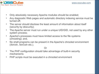 •   Only absolutely necessary Apache modules should be enabled;
•   Any diagnostic Web pages and automatic directory indexing service must be
    turned off;
•   The server should disclose the least amount of information about itself
    (security by obscurity);
•   The Apache server must run under a unique UID/GID, not used by any other
    system process;
•   Apache's processes must have limited access to the file systems
    (chrooting); and,
•   No shell programs can be present in the Apache's chrooted environment
    (/bin/sh, /bin/csh etc.).
                                   Or
•   The PHP configuration should take advantage of built-in security
    mechanisms
•   PHP scripts must be executed in a chrooted environment
 