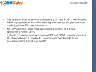•   The Apache server must reject all requests (GET and POST), which contain
    HTML tags (possible Cross-Site-Scripting attack) or apostrophe/quotation
    marks (possible SQL Injection attack)
•   No PHP warning or error messages should be shown to the web
    application's regular users
•   It should be possible to store incoming GET and POST requests into a text
    file which will make it possible to use additional, host-based intruder
    detection system (HIDS), e.g. swatch.
 