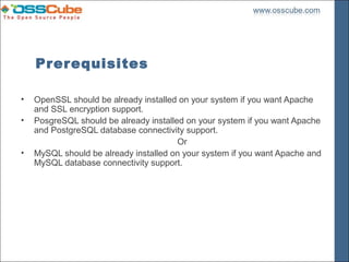 Prerequisites

•   OpenSSL should be already installed on your system if you want Apache
    and SSL encryption support.
•   PosgreSQL should be already installed on your system if you want Apache
    and PostgreSQL database connectivity support.
                                        Or
•   MySQL should be already installed on your system if you want Apache and
    MySQL database connectivity support.
 