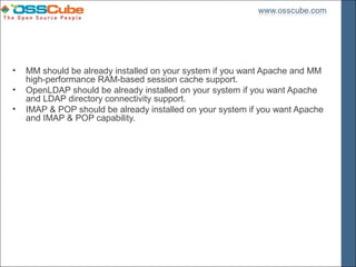 •   MM should be already installed on your system if you want Apache and MM
    high-performance RAM-based session cache support.
•   OpenLDAP should be already installed on your system if you want Apache
    and LDAP directory connectivity support.
•   IMAP & POP should be already installed on your system if you want Apache
    and IMAP & POP capability.
 