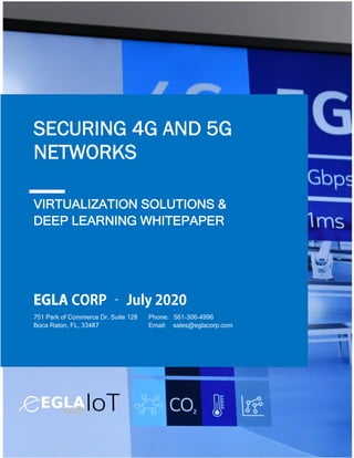 1
VIRTUALIZATION SOLUTIONS &
DEEP LEARNING WHITEPAPER
SECURING 4G AND 5G
NETWORKS
Phone: 561-306-4996
Email: sales@eglacorp.com
751 Park of Commerce Dr. Suite 128
Boca Raton, FL, 33487
EGLA CORP – July 2020
 