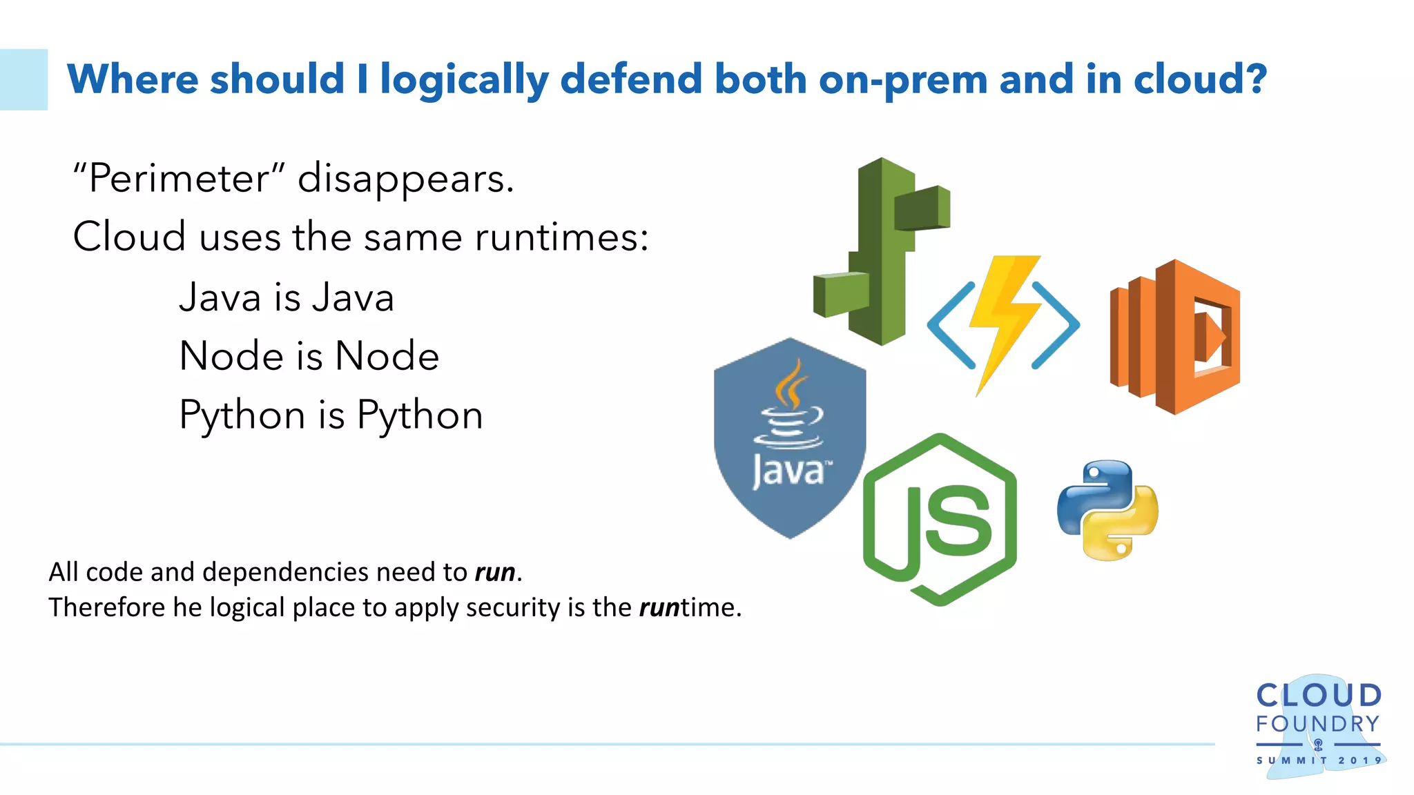 Where should I logically defend both on-prem and in cloud?
“Perimeter” disappears.
Cloud uses the same runtimes:
Java is Java
Node is Node
Python is Python
All code and dependencies need to run.
Therefore he logical place to apply security is the runtime.
 