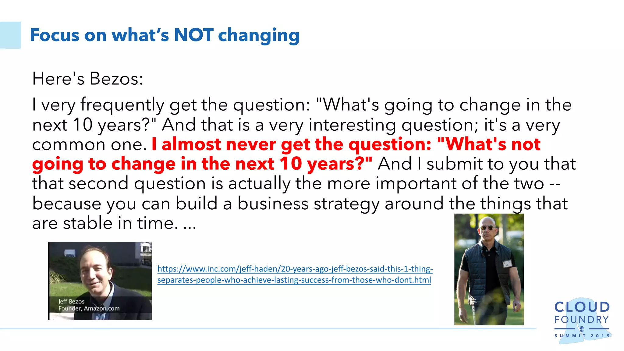 Focus on what’s NOT changing
Here's Bezos:
I very frequently get the question: "What's going to change in the
next 10 years?" And that is a very interesting question; it's a very
common one. I almost never get the question: "What's not
going to change in the next 10 years?" And I submit to you that
that second question is actually the more important of the two --
because you can build a business strategy around the things that
are stable in time. ...
https://www.inc.com/jeff-haden/20-years-ago-jeff-bezos-said-this-1-thing-
separates-people-who-achieve-lasting-success-from-those-who-dont.html
 