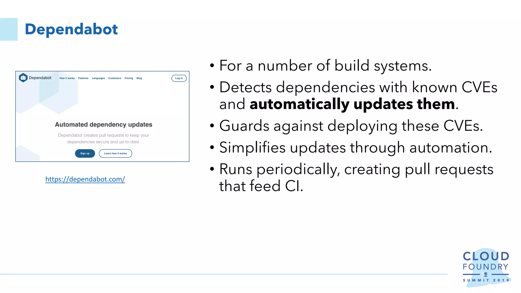 Dependabot
• For a number of build systems.
• Detects dependencies with known CVEs
and automatically updates them.
• Guards against deploying these CVEs.
• Simplifies updates through automation.
• Runs periodically, creating pull requests
that feed CI.
https://dependabot.com/
 