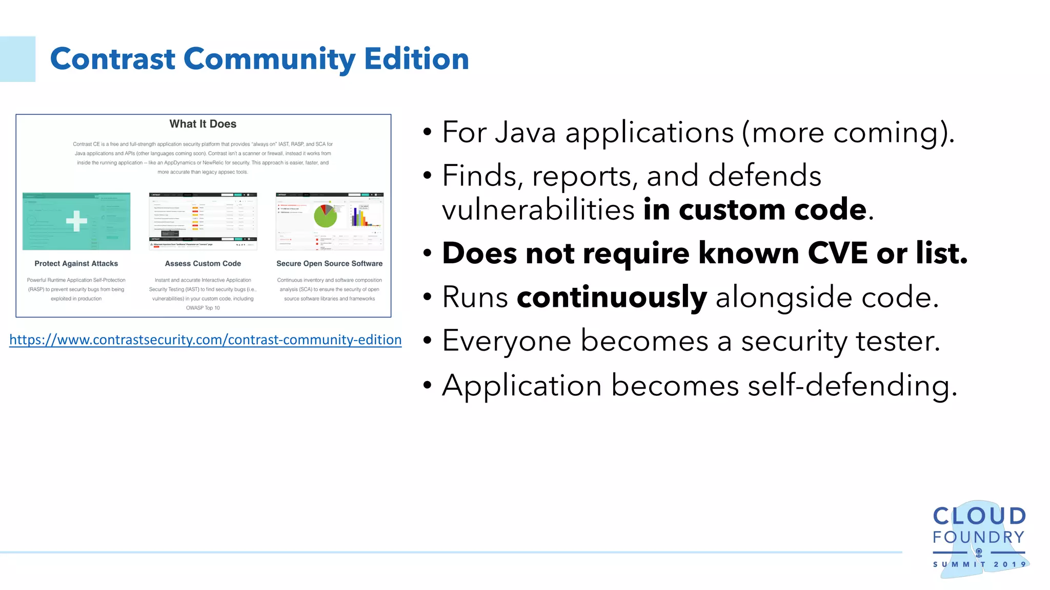 Contrast Community Edition
• For Java applications (more coming).
• Finds, reports, and defends
vulnerabilities in custom code.
• Does not require known CVE or list.
• Runs continuously alongside code.
• Everyone becomes a security tester.
• Application becomes self-defending.
https://www.contrastsecurity.com/contrast-community-edition
 