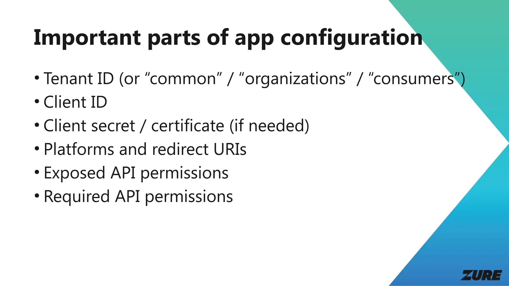 Important parts of app configuration
• Tenant ID (or “common” / “organizations” / “consumers”)
• Client ID
• Client secret / certificate (if needed)
• Platforms and redirect URIs
• Exposed API permissions
• Required API permissions
 