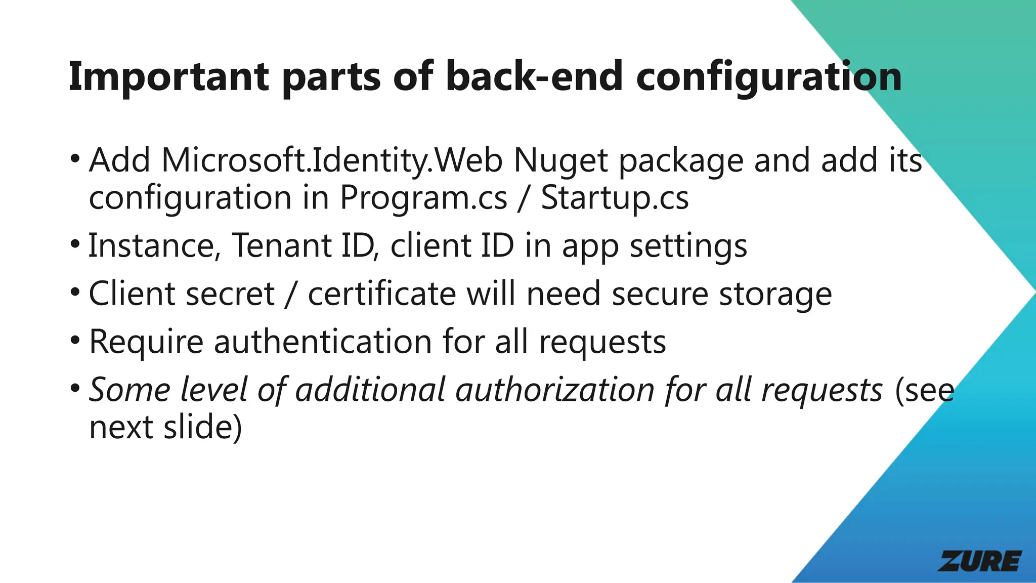 Important parts of back-end configuration
• Add Microsoft.Identity.Web Nuget package and add its
configuration in Program.cs / Startup.cs
• Instance, Tenant ID, client ID in app settings
• Client secret / certificate will need secure storage
• Require authentication for all requests
• Some level of additional authorization for all requests (see
next slide)
 