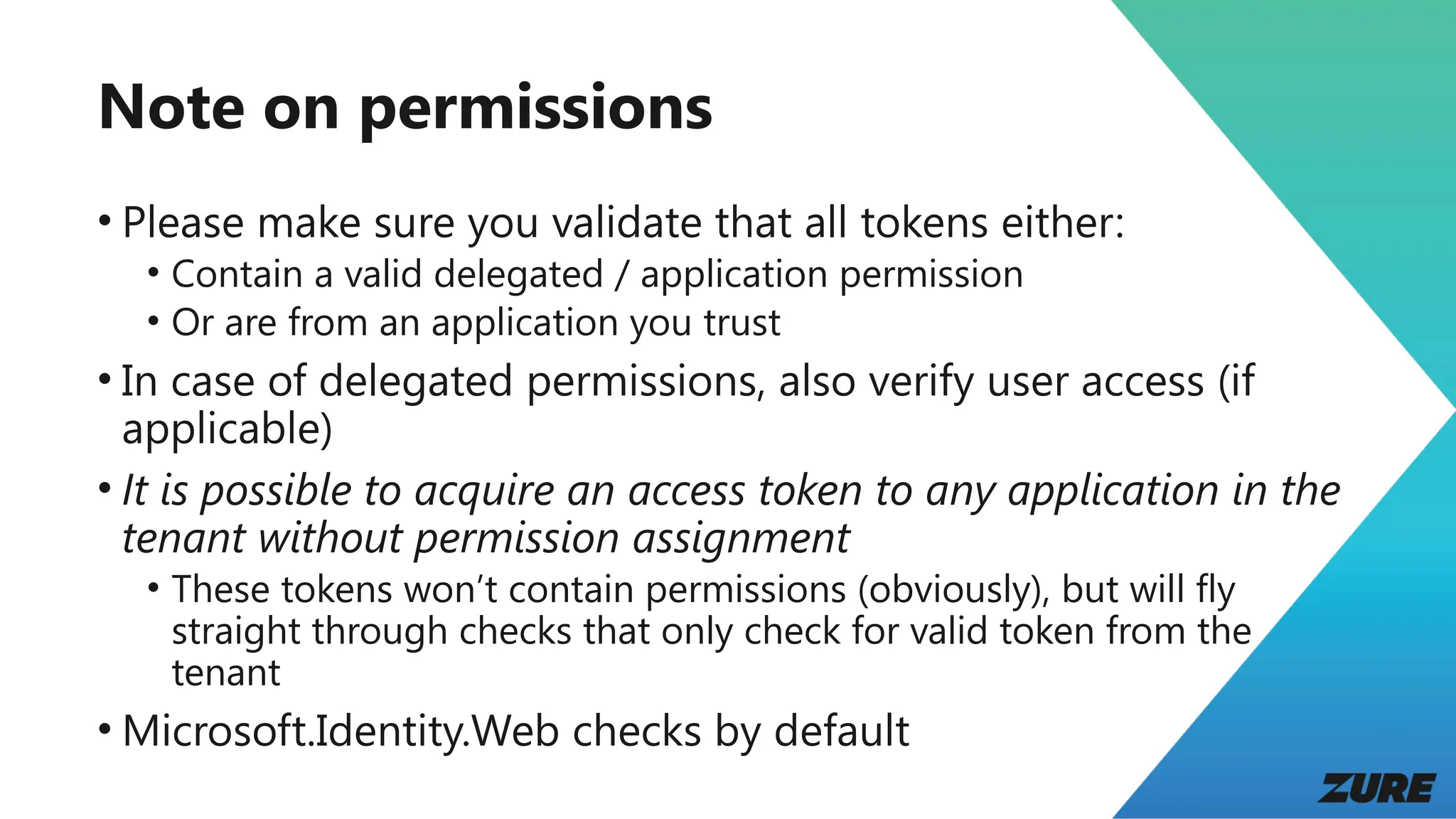Note on permissions
• Please make sure you validate that all tokens either:
• Contain a valid delegated / application permission
• Or are from an application you trust
• In case of delegated permissions, also verify user access (if
applicable)
• It is possible to acquire an access token to any application in the
tenant without permission assignment
• These tokens won’t contain permissions (obviously), but will fly
straight through checks that only check for valid token from the
tenant
• Microsoft.Identity.Web checks by default
 