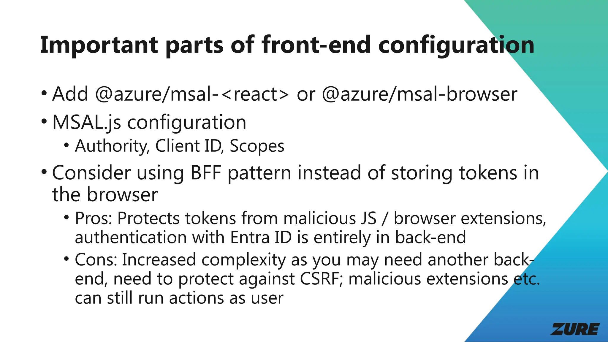 Important parts of front-end configuration
• Add @azure/msal-<react> or @azure/msal-browser
• MSAL.js configuration
• Authority, Client ID, Scopes
• Consider using BFF pattern instead of storing tokens in
the browser
• Pros: Protects tokens from malicious JS / browser extensions,
authentication with Entra ID is entirely in back-end
• Cons: Increased complexity as you may need another back-
end, need to protect against CSRF; malicious extensions etc.
can still run actions as user
 