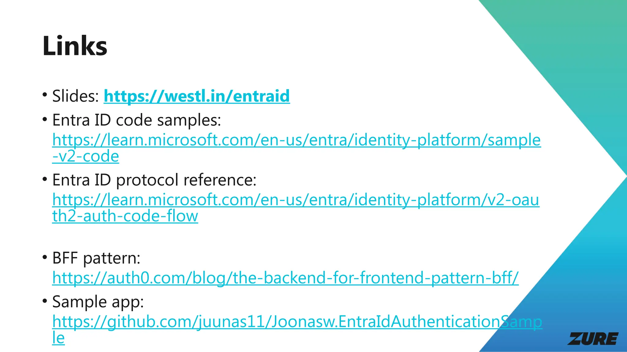 Links
• Slides: https://westl.in/entraid
• Entra ID code samples:
https://learn.microsoft.com/en-us/entra/identity-platform/sample
-v2-code
• Entra ID protocol reference:
https://learn.microsoft.com/en-us/entra/identity-platform/v2-oau
th2-auth-code-flow
• BFF pattern:
https://auth0.com/blog/the-backend-for-frontend-pattern-bff/
• Sample app:
https://github.com/juunas11/Joonasw.EntraIdAuthenticationSamp
le
 
