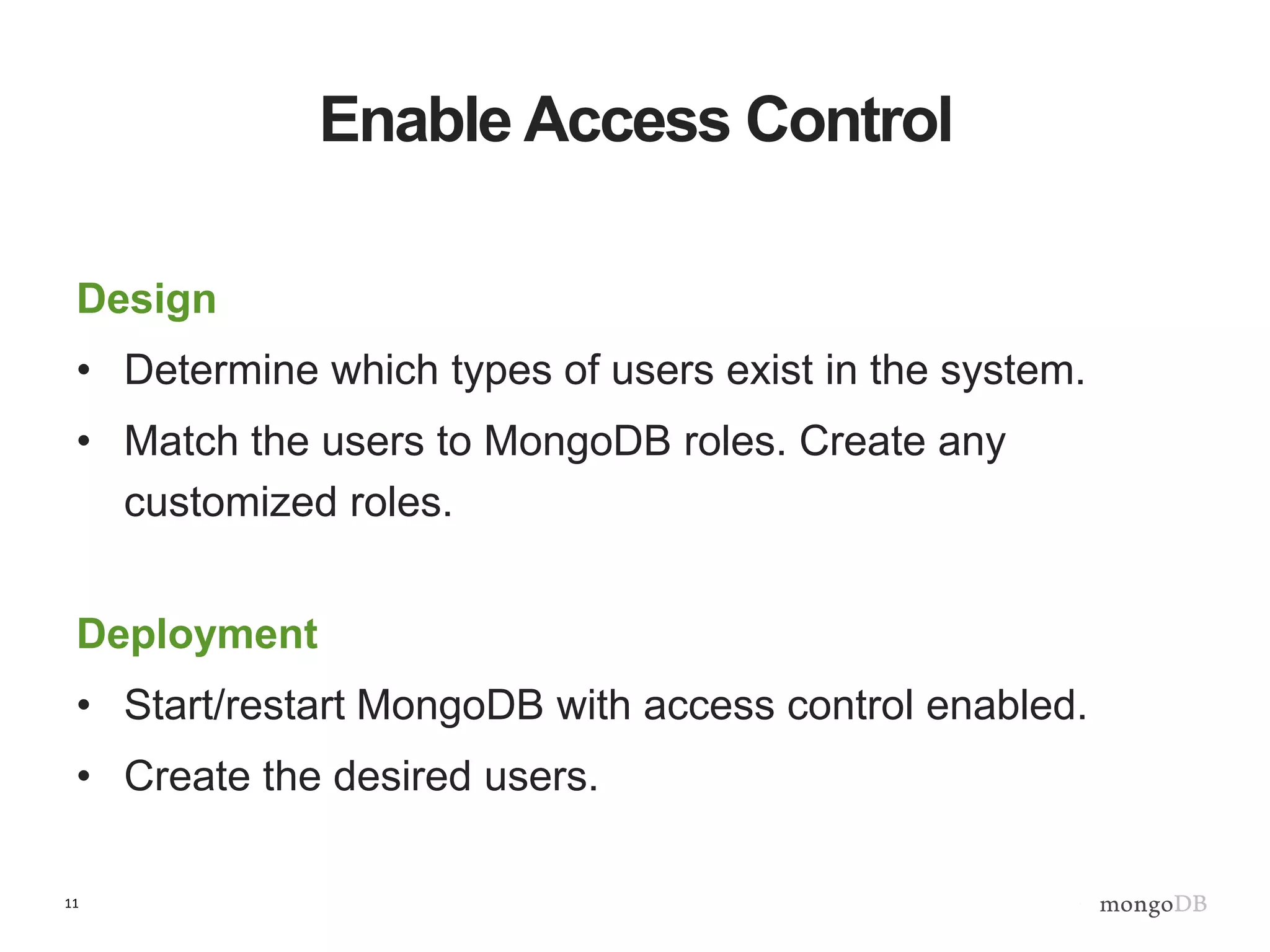 11
Enable Access Control
Design
• Determine which types of users exist in the system.
• Match the users to MongoDB roles. Create any
customized roles.
Deployment
• Start/restart MongoDB with access control enabled.
• Create the desired users.
 