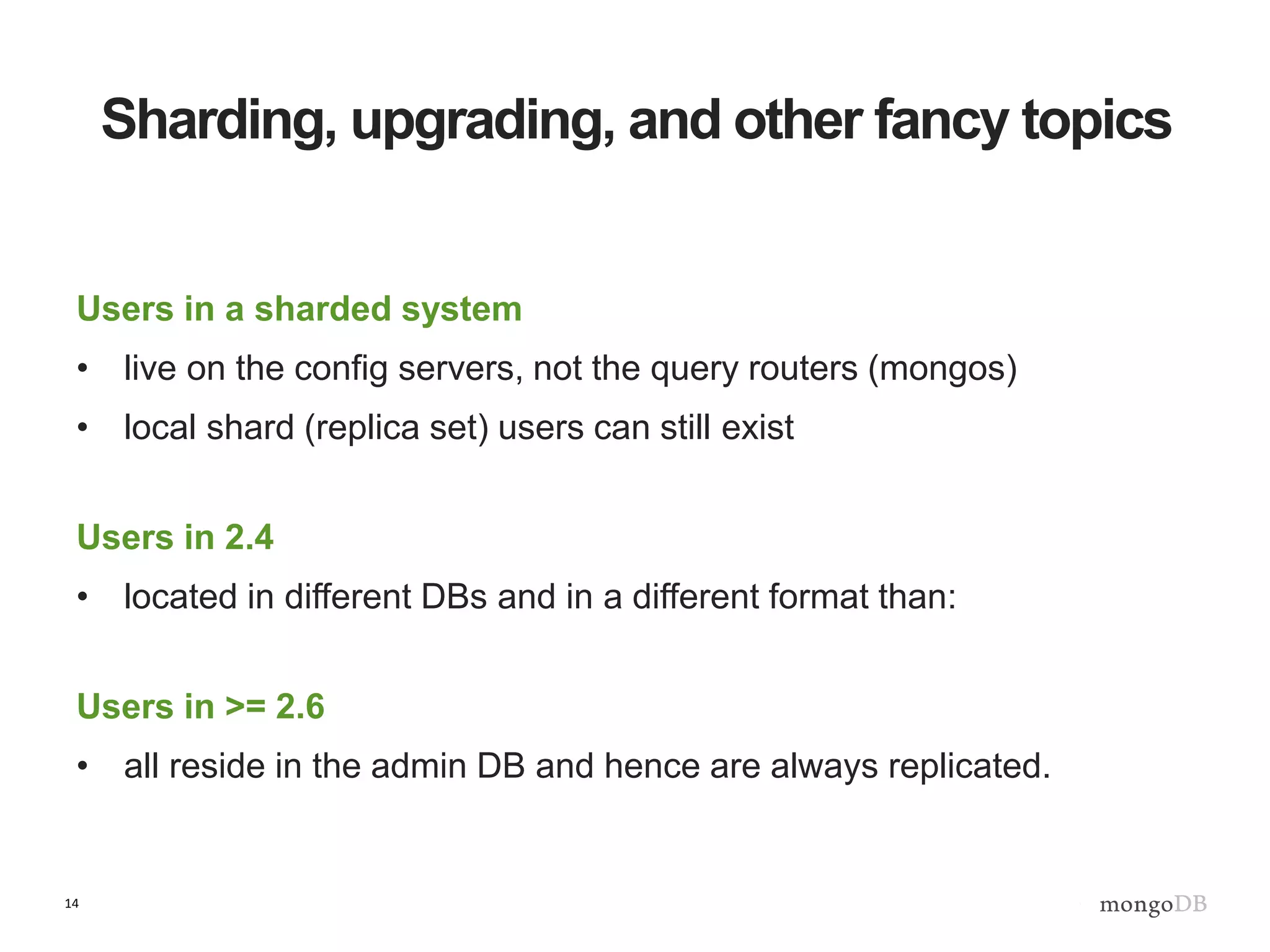 14
Sharding, upgrading, and other fancy topics
Users in a sharded system
• live on the config servers, not the query routers (mongos)
• local shard (replica set) users can still exist
Users in 2.4
• located in different DBs and in a different format than:
Users in >= 2.6
• all reside in the admin DB and hence are always replicated.
 