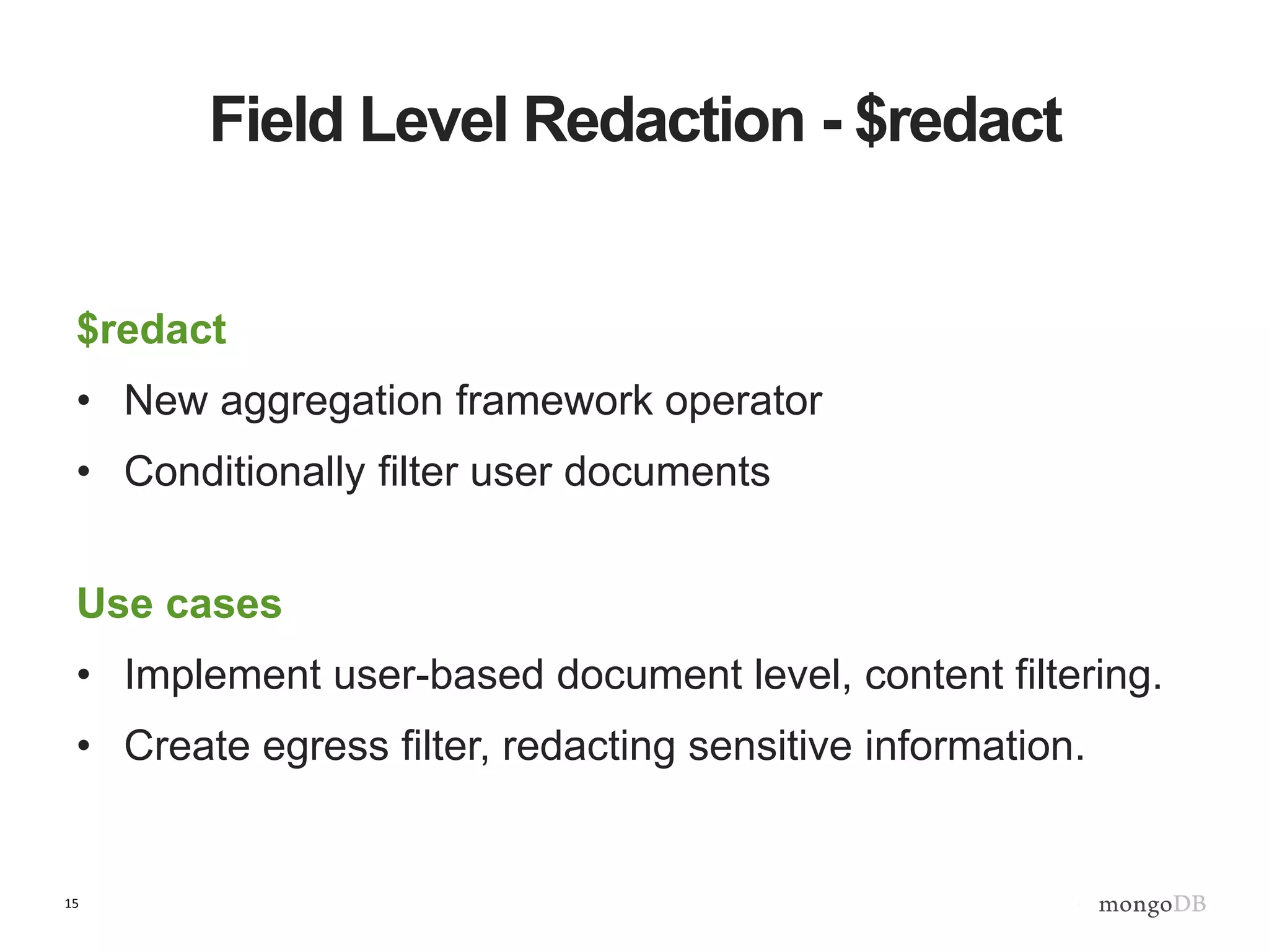 15
Field Level Redaction - $redact
$redact
• New aggregation framework operator
• Conditionally filter user documents
Use cases
• Implement user-based document level, content filtering.
• Create egress filter, redacting sensitive information.
 