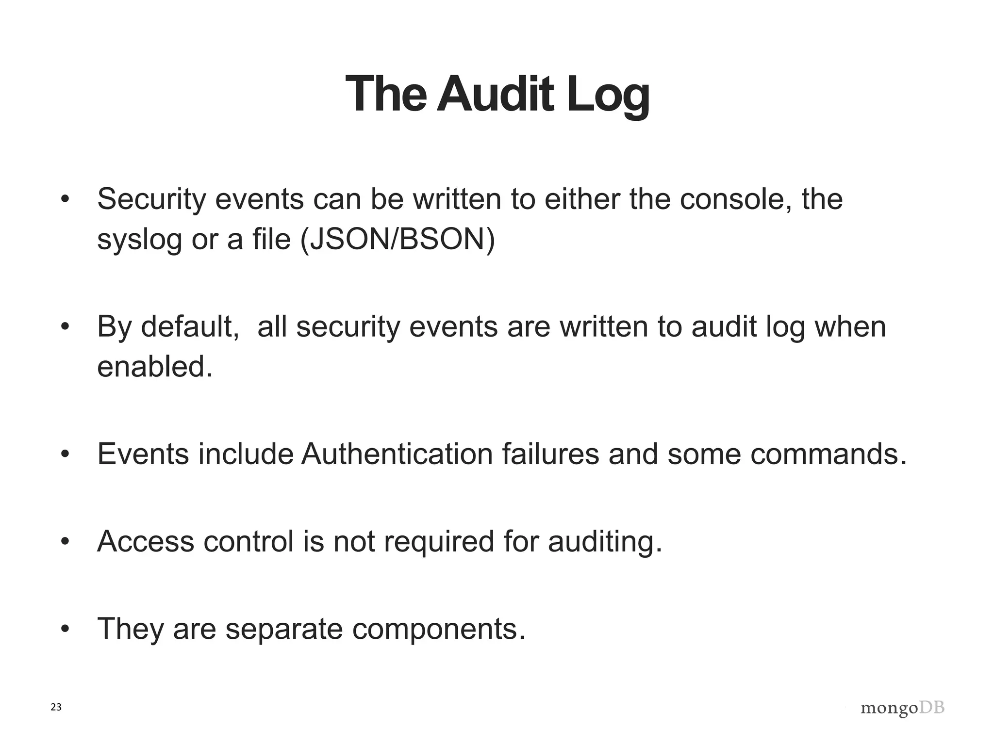 23
The Audit Log
• Security events can be written to either the console, the
syslog or a file (JSON/BSON)
• By default, all security events are written to audit log when
enabled.
• Events include Authentication failures and some commands.
• Access control is not required for auditing.
• They are separate components.
 