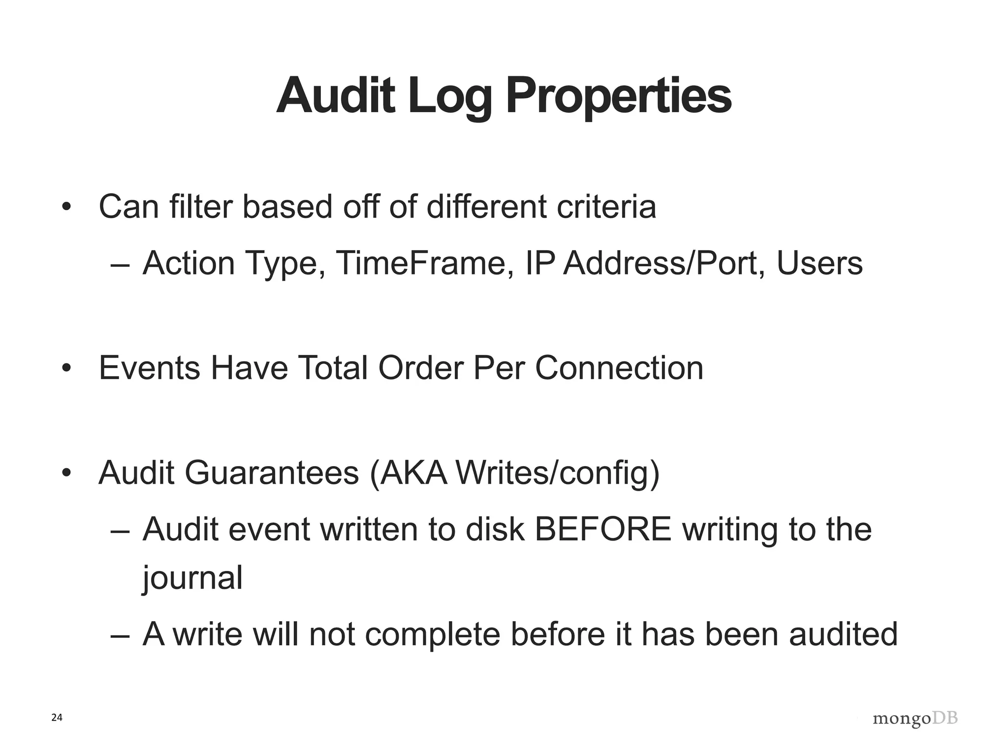 24
Audit Log Properties
• Can filter based off of different criteria
– Action Type, TimeFrame, IP Address/Port, Users
• Events Have Total Order Per Connection
• Audit Guarantees (AKA Writes/config)
– Audit event written to disk BEFORE writing to the
journal
– A write will not complete before it has been audited
 