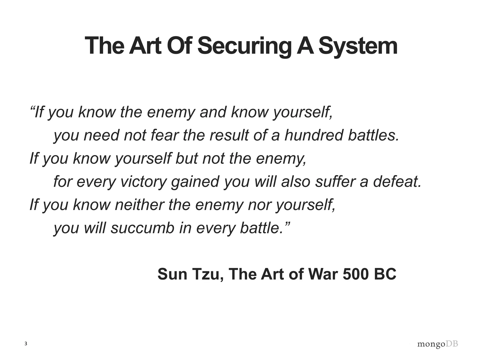3
The Art Of Securing A System
“If you know the enemy and know yourself,
you need not fear the result of a hundred battles.
If you know yourself but not the enemy,
for every victory gained you will also suffer a defeat.
If you know neither the enemy nor yourself,
you will succumb in every battle.”
Sun Tzu, The Art of War 500 BC
 