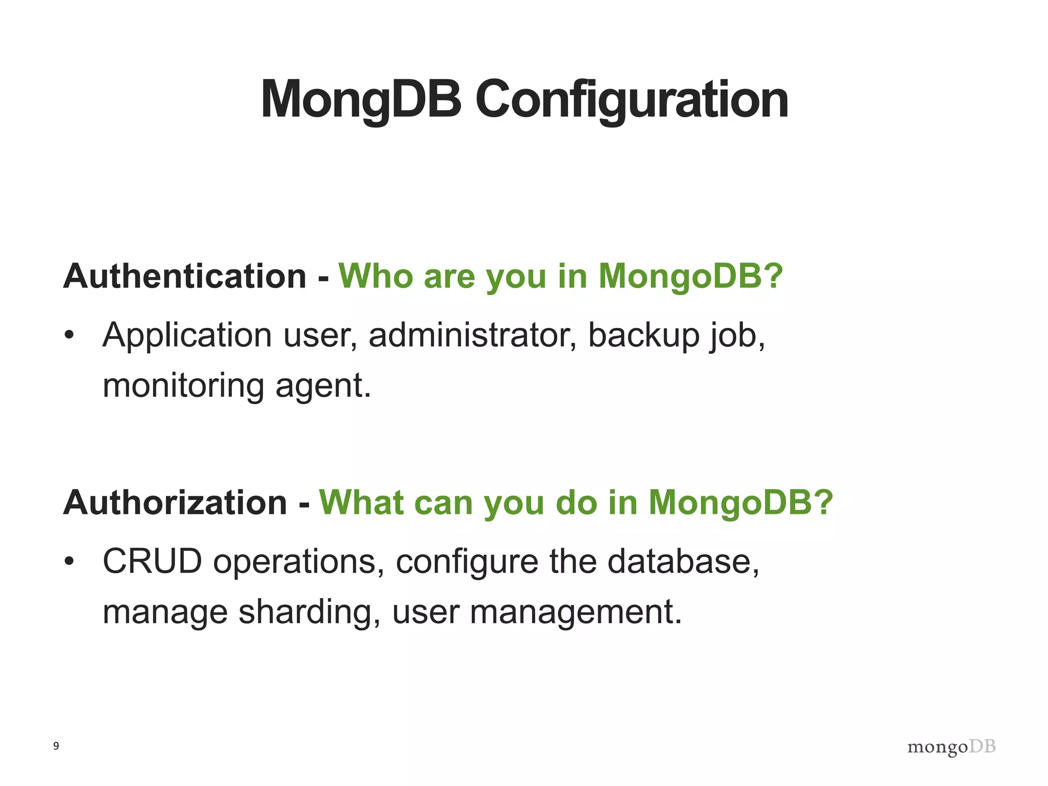 9
MongDB Configuration
Authentication - Who are you in MongoDB?
• Application user, administrator, backup job,
monitoring agent.
Authorization - What can you do in MongoDB?
• CRUD operations, configure the database,
manage sharding, user management.
 