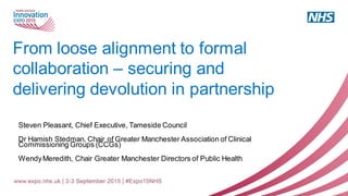 From loose alignment to formal
collaboration – securing and
delivering devolution in partnership
Steven Pleasant, Chief Executive, Tameside Council
Dr Hamish Stedman, Chair of Greater Manchester Association of Clinical
Commissioning Groups (CCGs)
WendyMeredith, Chair Greater Manchester Directors of Public Health
 