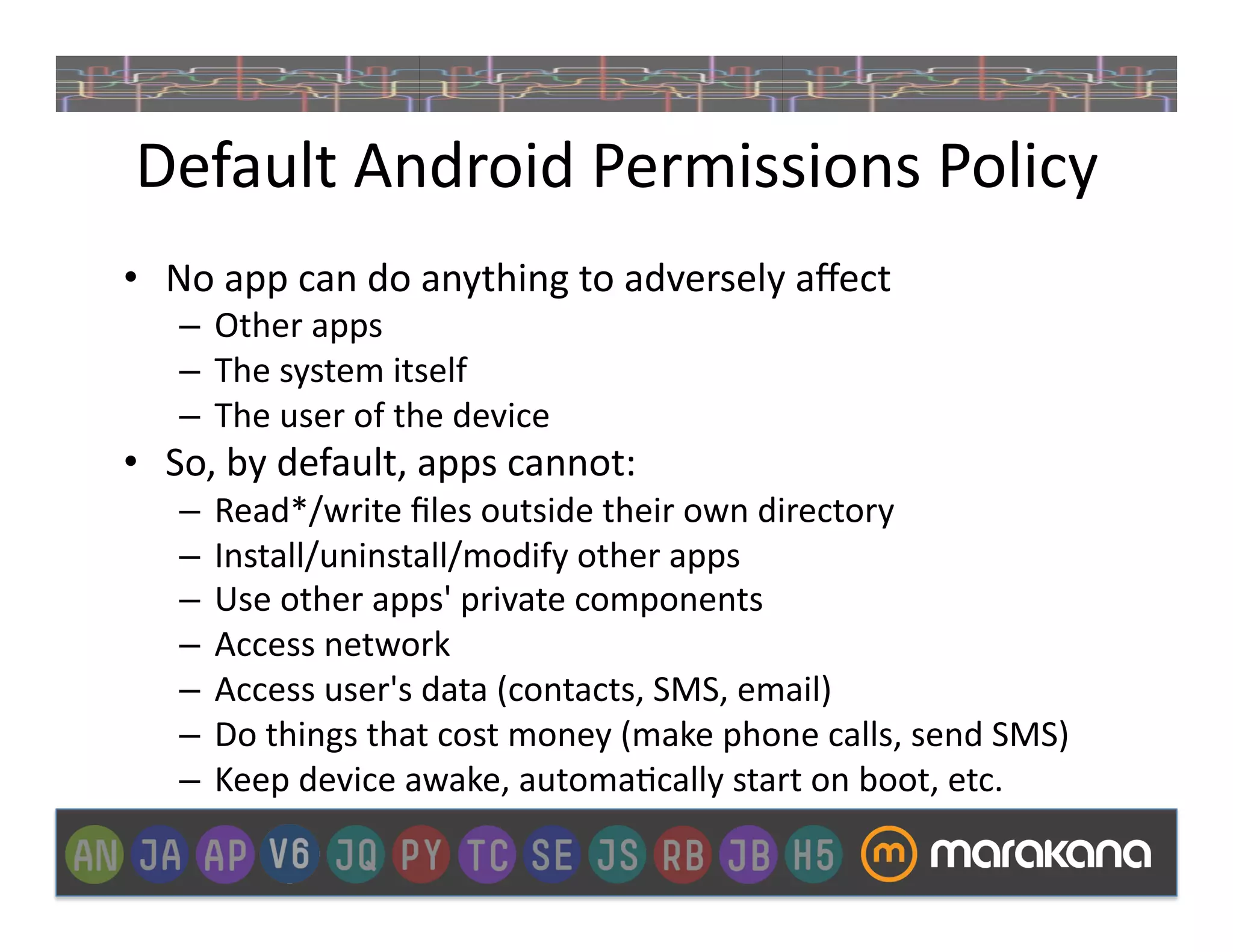 Default	
  Android	
  Permissions	
  Policy	
  
•  No	
  app	
  can	
  do	
  anything	
  to	
  adversely	
  aﬀect	
  
     –  Other	
  apps	
  
     –  The	
  system	
  itself	
  
     –  The	
  user	
  of	
  the	
  device	
  
•  So,	
  by	
  default,	
  apps	
  cannot:	
  
     –  Read*/write	
  ﬁles	
  outside	
  their	
  own	
  directory	
  
     –  Install/uninstall/modify	
  other	
  apps	
  
     –  Use	
  other	
  apps'	
  private	
  components	
  
     –  Access	
  network	
  
     –  Access	
  user's	
  data	
  (contacts,	
  SMS,	
  email)	
  
     –  Do	
  things	
  that	
  cost	
  money	
  (make	
  phone	
  calls,	
  send	
  SMS)	
  
     –  Keep	
  device	
  awake,	
  automa_cally	
  start	
  on	
  boot,	
  etc.	
  
 