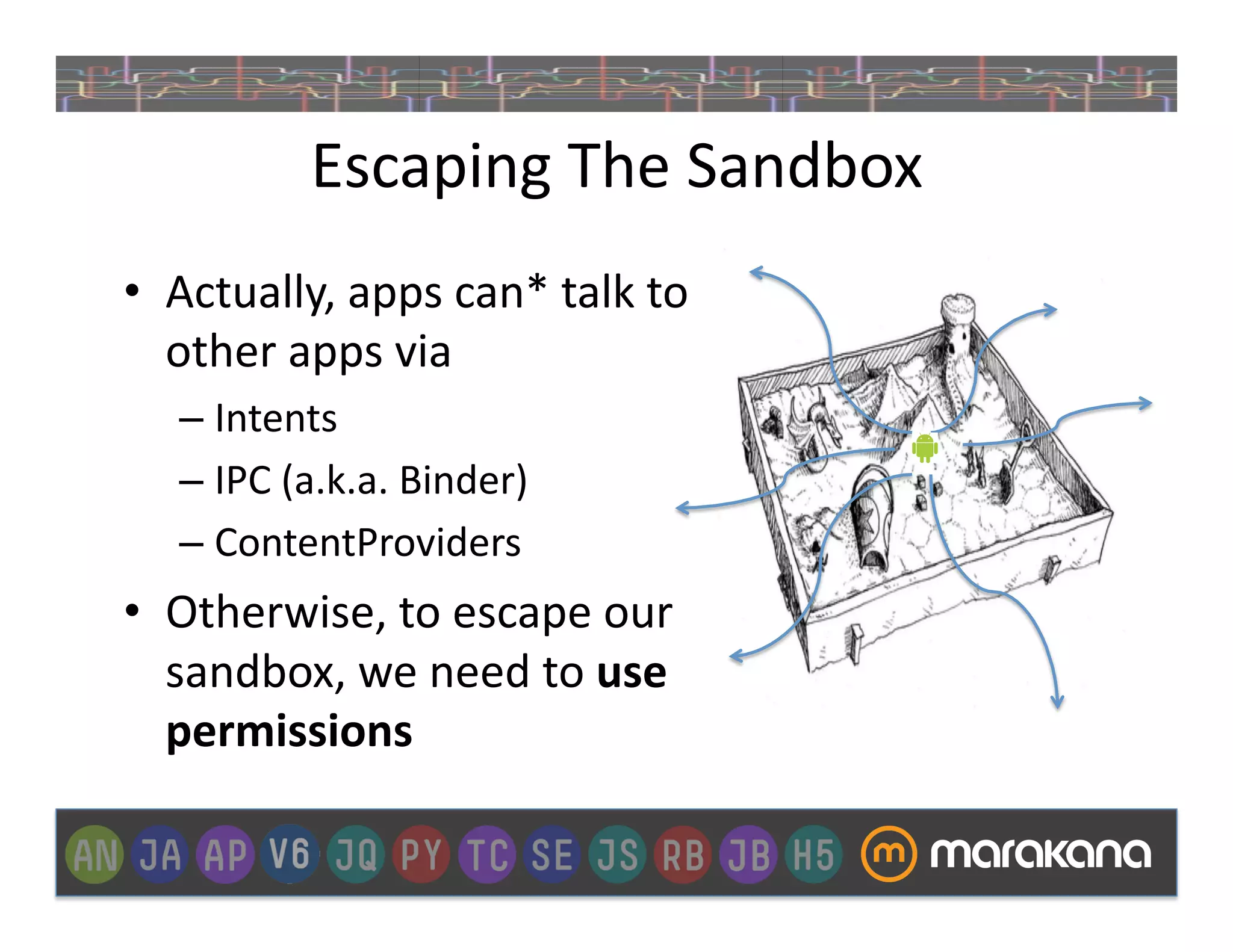 Escaping	
  The	
  Sandbox	
  
•  Actually,	
  apps	
  can*	
  talk	
  to	
  
   other	
  apps	
  via	
  
    –  Intents	
  
    –  IPC	
  (a.k.a.	
  Binder)	
  
    –  ContentProviders	
  
•  Otherwise,	
  to	
  escape	
  our	
  
   sandbox,	
  we	
  need	
  to	
  use	
  
   permissions	
  
 