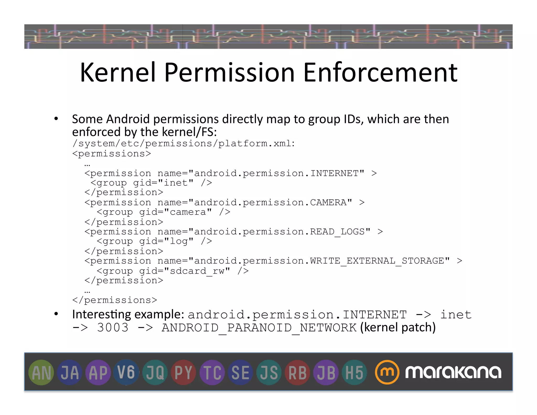Kernel	
  Permission	
  Enforcement	
  
•  Some	
  Android	
  permissions	
  directly	
  map	
  to	
  group	
  IDs,	
  which	
  are	
  then	
  
   enforced	
  by	
  the	
  kernel/FS:	
  
    /system/etc/permissions/platform.xml:	
  
    <permissions>
      …
      <permission name="android.permission.INTERNET" >
        <group gid="inet" />
      </permission>
      <permission name="android.permission.CAMERA" >
         <group gid="camera" />
      </permission>
      <permission name="android.permission.READ_LOGS" >
         <group gid="log" />
      </permission>
      <permission name="android.permission.WRITE_EXTERNAL_STORAGE" >
         <group gid="sdcard_rw" />
      </permission>
      …
    </permissions>
•  Interes_ng	
  example:	
  android.permission.INTERNET -> inet
   -> 3003 -> ANDROID_PARANOID_NETWORK	
  (kernel	
  patch)	
  
 