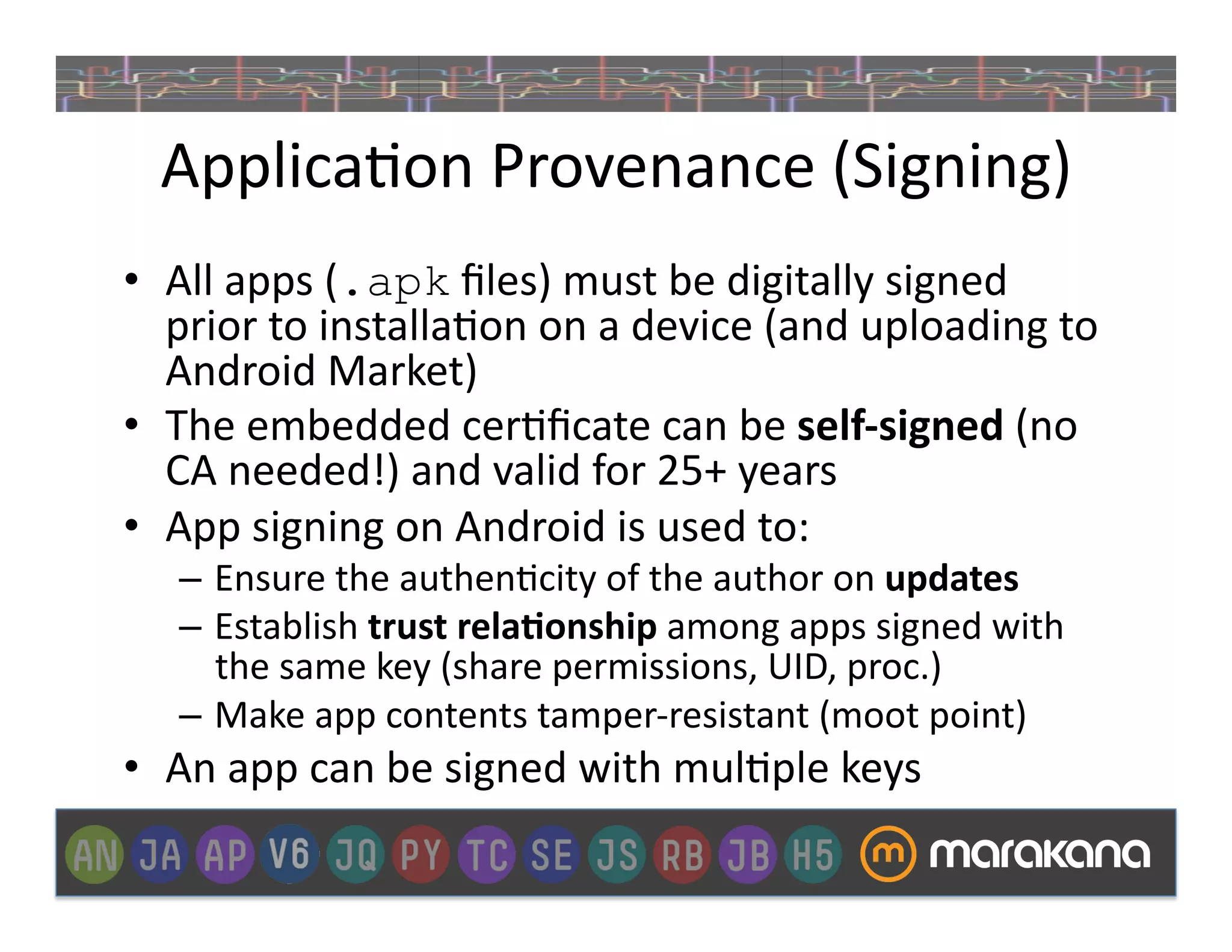 Applica_on	
  Provenance	
  (Signing)	
  
•  All	
  apps	
  (.apk	
  ﬁles)	
  must	
  be	
  digitally	
  signed	
  
   prior	
  to	
  installa_on	
  on	
  a	
  device	
  (and	
  uploading	
  to	
  
   Android	
  Market)	
  
•  The	
  embedded	
  cer_ﬁcate	
  can	
  be	
  self-­‐signed	
  (no	
  
   CA	
  needed!)	
  and	
  valid	
  for	
  25+	
  years	
  
•  App	
  signing	
  on	
  Android	
  is	
  used	
  to:	
  
    –  Ensure	
  the	
  authen_city	
  of	
  the	
  author	
  on	
  updates	
  
    –  Establish	
  trust	
  rela&onship	
  among	
  apps	
  signed	
  with	
  
       the	
  same	
  key	
  (share	
  permissions,	
  UID,	
  proc.)	
  
    –  Make	
  app	
  contents	
  tamper-­‐resistant	
  (moot	
  point)	
  
•  An	
  app	
  can	
  be	
  signed	
  with	
  mul_ple	
  keys	
  
 