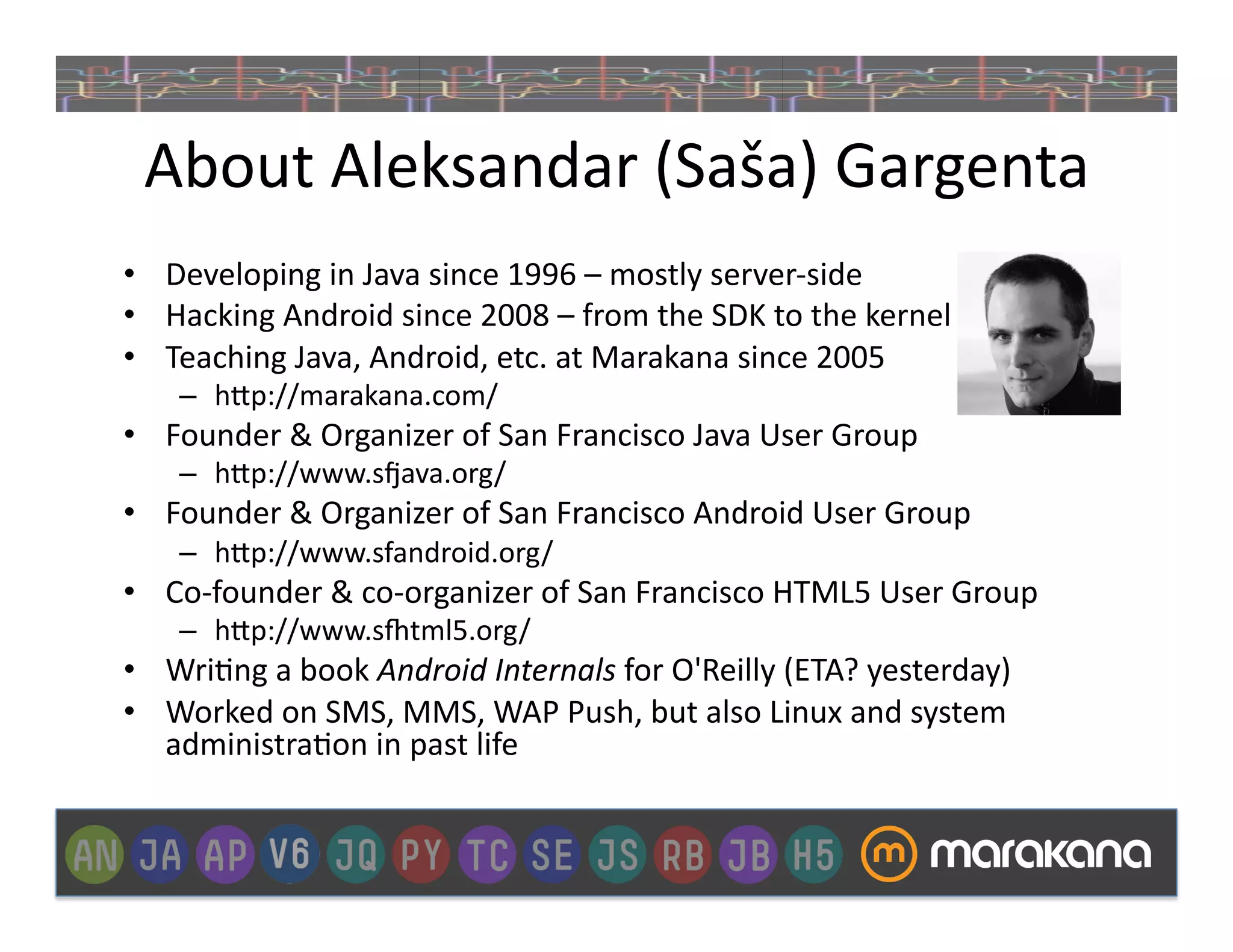 About	
  Aleksandar	
  (Saša)	
  Gargenta	
  
•  Developing	
  in	
  Java	
  since	
  1996	
  –	
  mostly	
  server-­‐side	
  
•  Hacking	
  Android	
  since	
  2008	
  –	
  from	
  the	
  SDK	
  to	
  the	
  kernel	
  
•  Teaching	
  Java,	
  Android,	
  etc.	
  at	
  Marakana	
  since	
  2005	
  
      –  h"p://marakana.com/	
  
•  Founder	
  &	
  Organizer	
  of	
  San	
  Francisco	
  Java	
  User	
  Group	
  	
  
      –  h"p://www.sZava.org/	
  
•  Founder	
  &	
  Organizer	
  of	
  San	
  Francisco	
  Android	
  User	
  Group	
  	
  
      –  h"p://www.sfandroid.org/	
  
•  Co-­‐founder	
  &	
  co-­‐organizer	
  of	
  San	
  Francisco	
  HTML5	
  User	
  Group	
  
      –  h"p://www.s]tml5.org/	
  
•  Wri_ng	
  a	
  book	
  Android	
  Internals	
  for	
  O'Reilly	
  (ETA?	
  yesterday)	
  
•  Worked	
  on	
  SMS,	
  MMS,	
  WAP	
  Push,	
  but	
  also	
  Linux	
  and	
  system	
  
   administra_on	
  in	
  past	
  life	
  
 