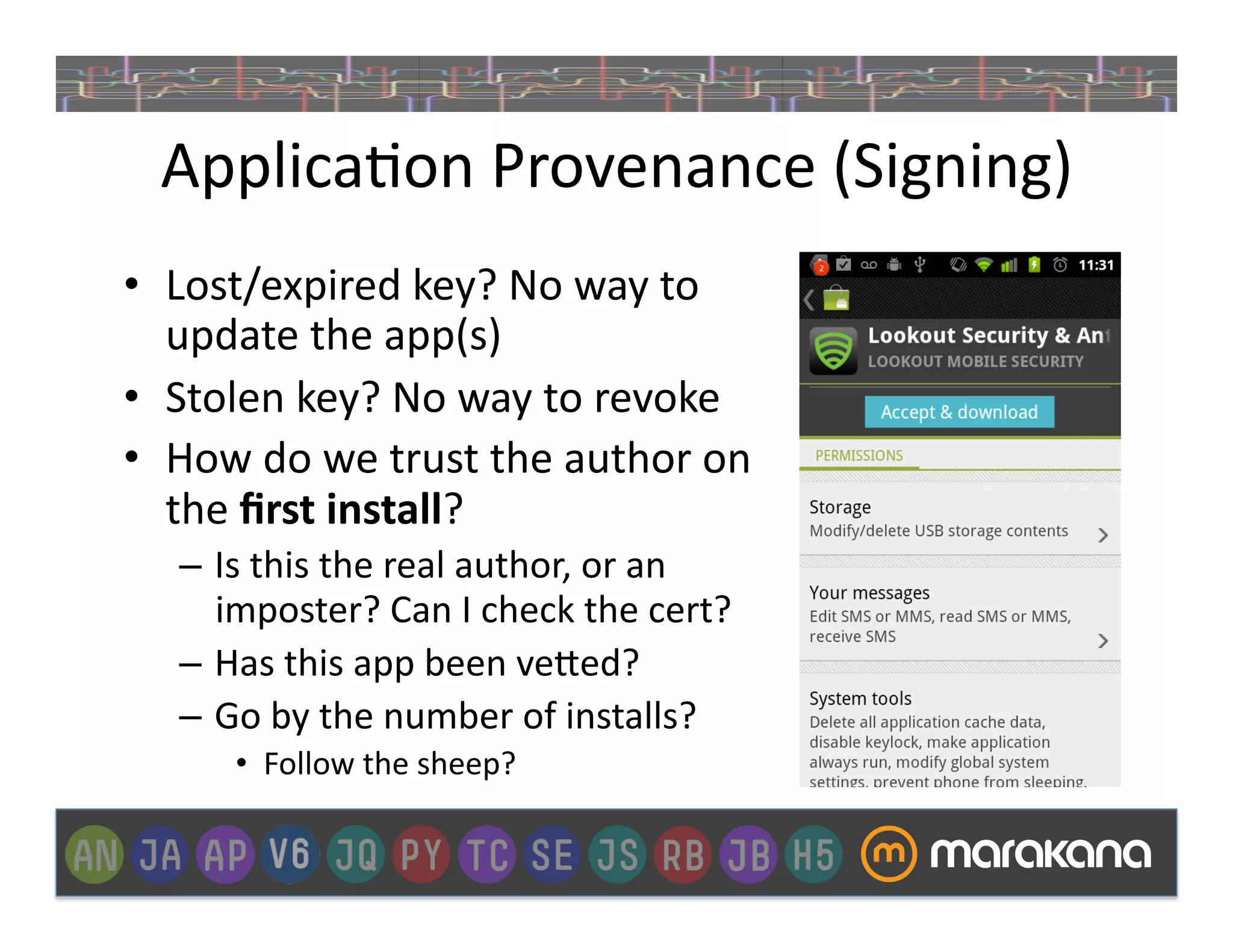 Applica_on	
  Provenance	
  (Signing)	
  
•  Lost/expired	
  key?	
  No	
  way	
  to	
  
   update	
  the	
  app(s)	
  
•  Stolen	
  key?	
  No	
  way	
  to	
  revoke	
  
•  How	
  do	
  we	
  trust	
  the	
  author	
  on	
  
   the	
  ﬁrst	
  install?	
  
    –  Is	
  this	
  the	
  real	
  author,	
  or	
  an	
  
       imposter?	
  Can	
  I	
  check	
  the	
  cert?	
  
    –  Has	
  this	
  app	
  been	
  ve"ed?	
  
    –  Go	
  by	
  the	
  number	
  of	
  installs?	
  
         •  Follow	
  the	
  sheep?	
  
 