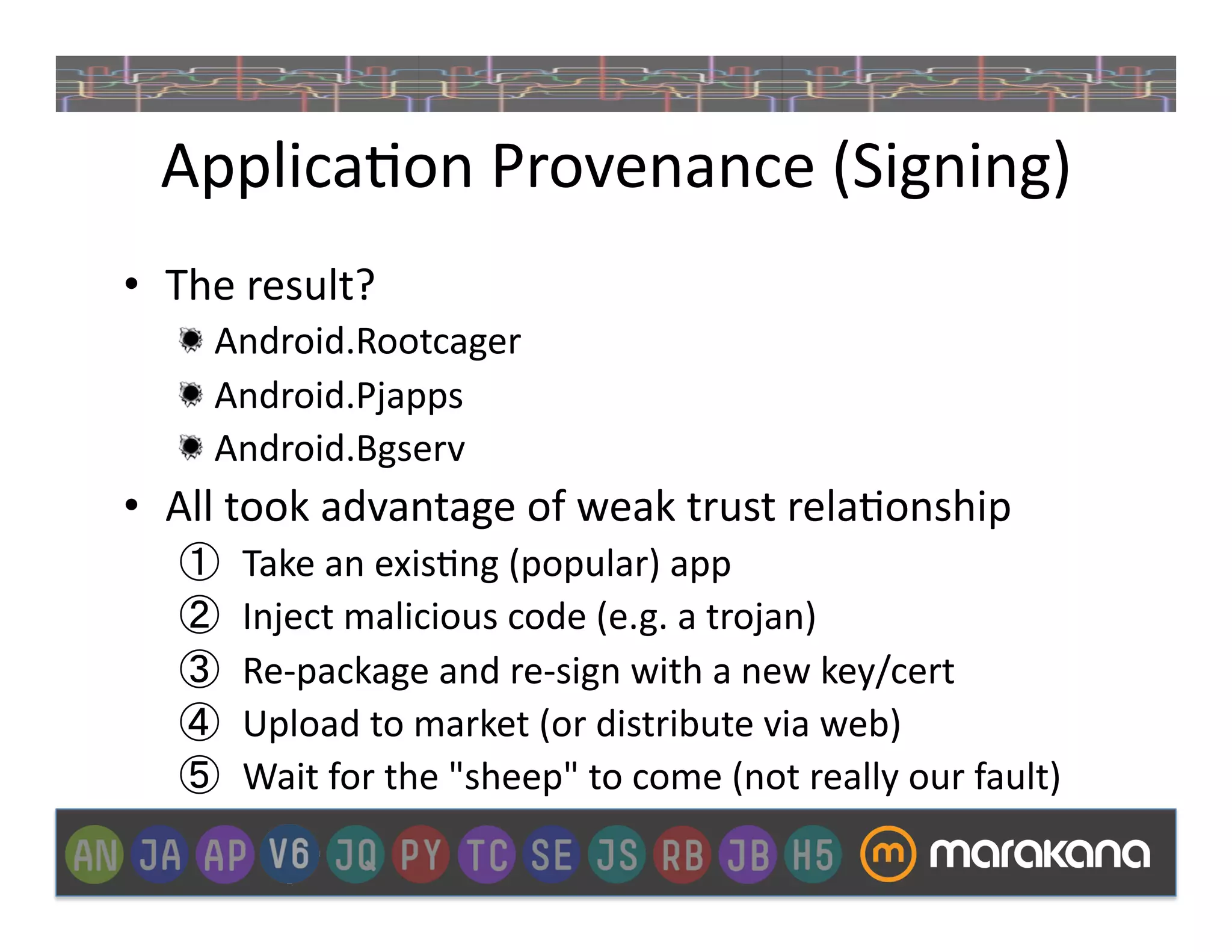 Applica_on	
  Provenance	
  (Signing)	
  
•  The	
  result?	
  
    "   Android.Rootcager	
  
    "   Android.Pjapps	
  
    "   Android.Bgserv	
  
•  All	
  took	
  advantage	
  of	
  weak	
  trust	
  rela_onship	
  
    ①    Take	
  an	
  exis_ng	
  (popular)	
  app	
  
    ②    Inject	
  malicious	
  code	
  (e.g.	
  a	
  trojan)	
  
    ③    Re-­‐package	
  and	
  re-­‐sign	
  with	
  a	
  new	
  key/cert	
  
    ④    Upload	
  to	
  market	
  (or	
  distribute	
  via	
  web)	
  
    ⑤    Wait	
  for	
  the	
  "sheep"	
  to	
  come	
  (not	
  really	
  our	
  fault)	
  
 