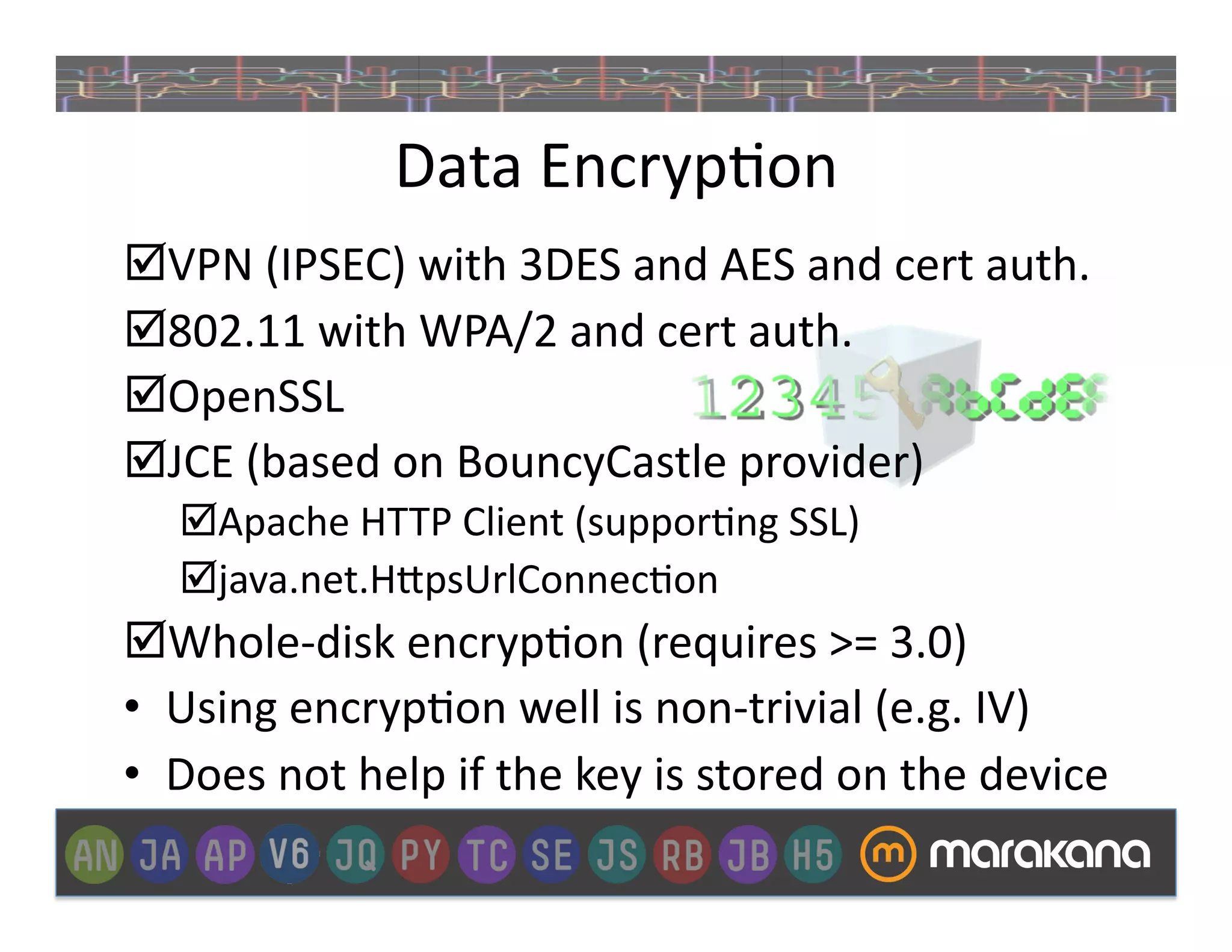 Data	
  Encryp_on	
  
 VPN	
  (IPSEC)	
  with	
  3DES	
  and	
  AES	
  and	
  cert	
  auth.	
  
 802.11	
  with	
  WPA/2	
  and	
  cert	
  auth.	
  
 OpenSSL	
  
 JCE	
  (based	
  on	
  BouncyCastle	
  provider)	
  
     Apache	
  HTTP	
  Client	
  (suppor_ng	
  SSL)	
  
     java.net.H"psUrlConnec_on	
  
 Whole-­‐disk	
  encryp_on	
  (requires	
  >=	
  3.0)	
  
•  Using	
  encryp_on	
  well	
  is	
  non-­‐trivial	
  (e.g.	
  IV)	
  
•  Does	
  not	
  help	
  if	
  the	
  key	
  is	
  stored	
  on	
  the	
  device	
  
 