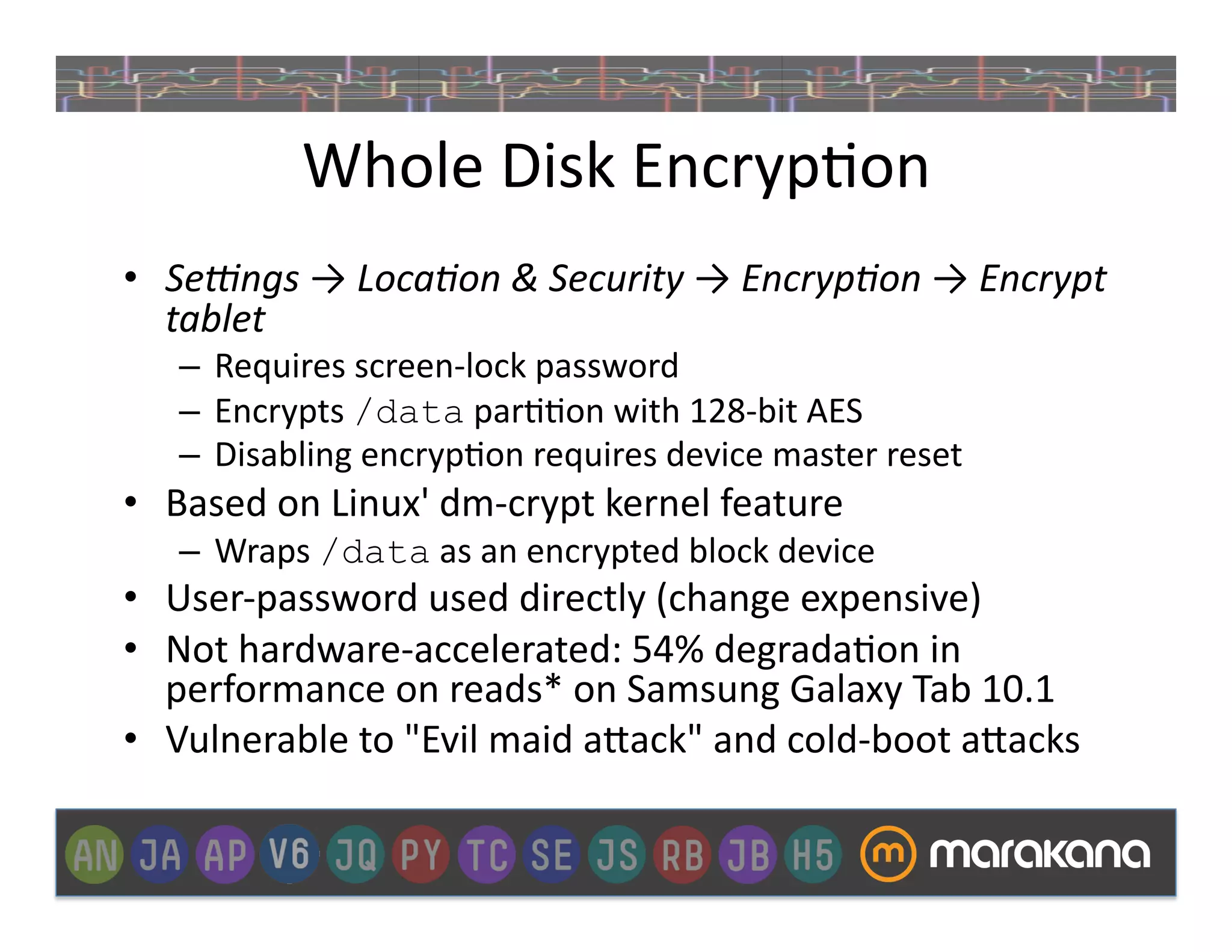 Whole	
  Disk	
  Encryp_on	
  
•  Se/ngs	
  →	
  Loca3on	
  &	
  Security	
  →	
  Encryp3on	
  →	
  Encrypt	
  
   tablet	
  
     –  Requires	
  screen-­‐lock	
  password	
  
     –  Encrypts	
  /data	
  par__on	
  with	
  128-­‐bit	
  AES	
  
     –  Disabling	
  encryp_on	
  requires	
  device	
  master	
  reset	
  	
  
•  Based	
  on	
  Linux'	
  dm-­‐crypt	
  kernel	
  feature	
  	
  
     –  Wraps	
  /data	
  as	
  an	
  encrypted	
  block	
  device	
  
•  User-­‐password	
  used	
  directly	
  (change	
  expensive)	
  
•  Not	
  hardware-­‐accelerated:	
  54%	
  degrada_on	
  in	
  
   performance	
  on	
  reads*	
  on	
  Samsung	
  Galaxy	
  Tab	
  10.1	
  
•  Vulnerable	
  to	
  "Evil	
  maid	
  a"ack"	
  and	
  cold-­‐boot	
  a"acks	
  
 