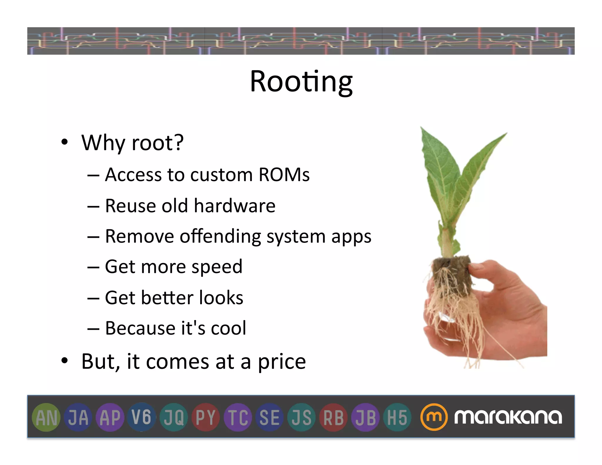 Roo_ng	
  
•  Why	
  root?	
  
     –  Access	
  to	
  custom	
  ROMs	
  
     –  Reuse	
  old	
  hardware	
  
     –  Remove	
  oﬀending	
  system	
  apps	
  
     –  Get	
  more	
  speed	
  
     –  Get	
  be"er	
  looks	
  
     –  Because	
  it's	
  cool	
  
•  But,	
  it	
  comes	
  at	
  a	
  price	
  	
  
 