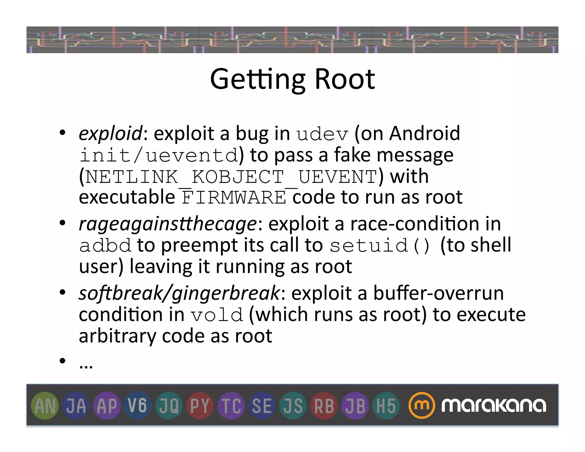 Ge€ng	
  Root	
  
•  exploid:	
  exploit	
  a	
  bug	
  in	
  udev	
  (on	
  Android	
  
   init/ueventd)	
  to	
  pass	
  a	
  fake	
  message	
  
   (NETLINK_KOBJECT_UEVENT)	
  with	
  
   executable	
  FIRMWARE	
  code	
  to	
  run	
  as	
  root	
  
•  rageagains<hecage:	
  exploit	
  a	
  race-­‐condi_on	
  in	
  
   adbd	
  to	
  preempt	
  its	
  call	
  to	
  setuid()	
  (to	
  shell	
  
   user)	
  leaving	
  it	
  running	
  as	
  root	
  
•  so>break/gingerbreak:	
  exploit	
  a	
  buﬀer-­‐overrun	
  
   condi_on	
  in	
  vold	
  (which	
  runs	
  as	
  root)	
  to	
  execute	
  
   arbitrary	
  code	
  as	
  root	
  
•  …	
  
 