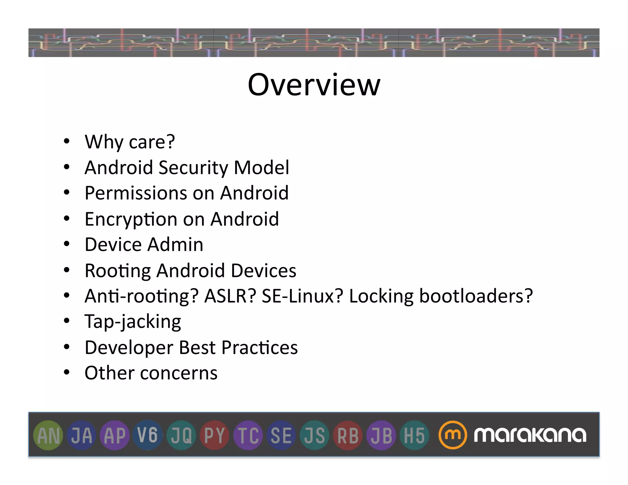 Overview	
  
•    Why	
  care?	
  
•    Android	
  Security	
  Model	
  
•    Permissions	
  on	
  Android	
  
•    Encryp_on	
  on	
  Android	
  
•    Device	
  Admin	
  
•    Roo_ng	
  Android	
  Devices	
  
•    An_-­‐roo_ng?	
  ASLR?	
  SE-­‐Linux?	
  Locking	
  bootloaders?	
  
•    Tap-­‐jacking	
  
•    Developer	
  Best	
  Prac_ces	
  
•    Other	
  concerns	
  
 