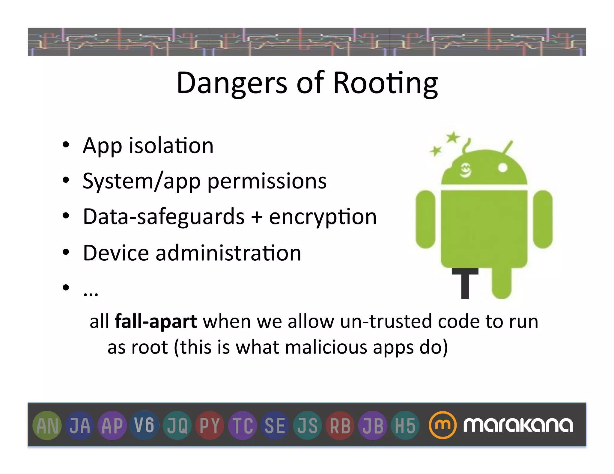 Dangers	
  of	
  Roo_ng	
  
•    App	
  isola_on	
  
•    System/app	
  permissions	
  
•    Data-­‐safeguards	
  +	
  encryp_on	
  
•    Device	
  administra_on	
  
•    …	
  
     all	
  fall-­‐apart	
  when	
  we	
  allow	
  un-­‐trusted	
  code	
  to	
  run	
  
       as	
  root	
  (this	
  is	
  what	
  malicious	
  apps	
  do)	
  
 