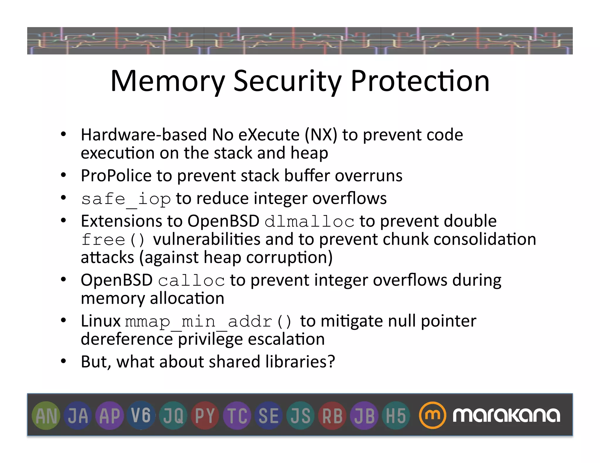 Memory	
  Security	
  Protec_on	
  
•  Hardware-­‐based	
  No	
  eXecute	
  (NX)	
  to	
  prevent	
  code	
  
   execu_on	
  on	
  the	
  stack	
  and	
  heap	
  
•  ProPolice	
  to	
  prevent	
  stack	
  buﬀer	
  overruns	
  
•  safe_iop	
  to	
  reduce	
  integer	
  overﬂows	
  
•  Extensions	
  to	
  OpenBSD	
  dlmalloc	
  to	
  prevent	
  double	
  
   free()	
  vulnerabili_es	
  and	
  to	
  prevent	
  chunk	
  consolida_on	
  
   a"acks	
  (against	
  heap	
  corrup_on)	
  
•  OpenBSD	
  calloc	
  to	
  prevent	
  integer	
  overﬂows	
  during	
  
   memory	
  alloca_on	
  
•  Linux	
  mmap_min_addr()	
  to	
  mi_gate	
  null	
  pointer	
  
   dereference	
  privilege	
  escala_on	
  
•  But,	
  what	
  about	
  shared	
  libraries?	
  
 
