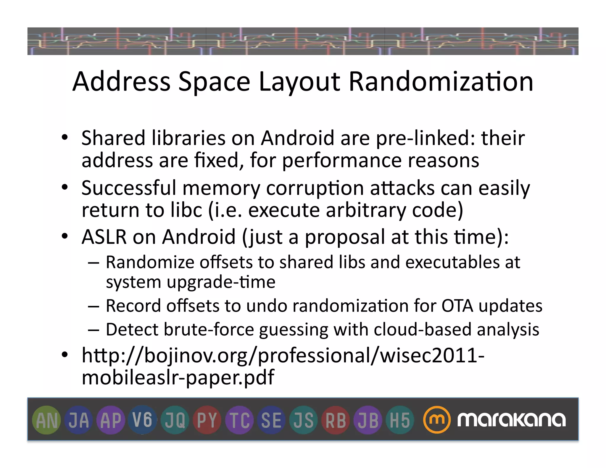 Address	
  Space	
  Layout	
  Randomiza_on	
  
•  Shared	
  libraries	
  on	
  Android	
  are	
  pre-­‐linked:	
  their	
  
   address	
  are	
  ﬁxed,	
  for	
  performance	
  reasons	
  
•  Successful	
  memory	
  corrup_on	
  a"acks	
  can	
  easily	
  
   return	
  to	
  libc	
  (i.e.	
  execute	
  arbitrary	
  code)	
  
•  ASLR	
  on	
  Android	
  ( just	
  a	
  proposal	
  at	
  this	
  _me):	
  
    –  Randomize	
  oﬀsets	
  to	
  shared	
  libs	
  and	
  executables	
  at	
  
       system	
  upgrade-­‐_me	
  
    –  Record	
  oﬀsets	
  to	
  undo	
  randomiza_on	
  for	
  OTA	
  updates	
  	
  
    –  Detect	
  brute-­‐force	
  guessing	
  with	
  cloud-­‐based	
  analysis	
  
•  h"p://bojinov.org/professional/wisec2011-­‐
   mobileaslr-­‐paper.pdf	
  
 