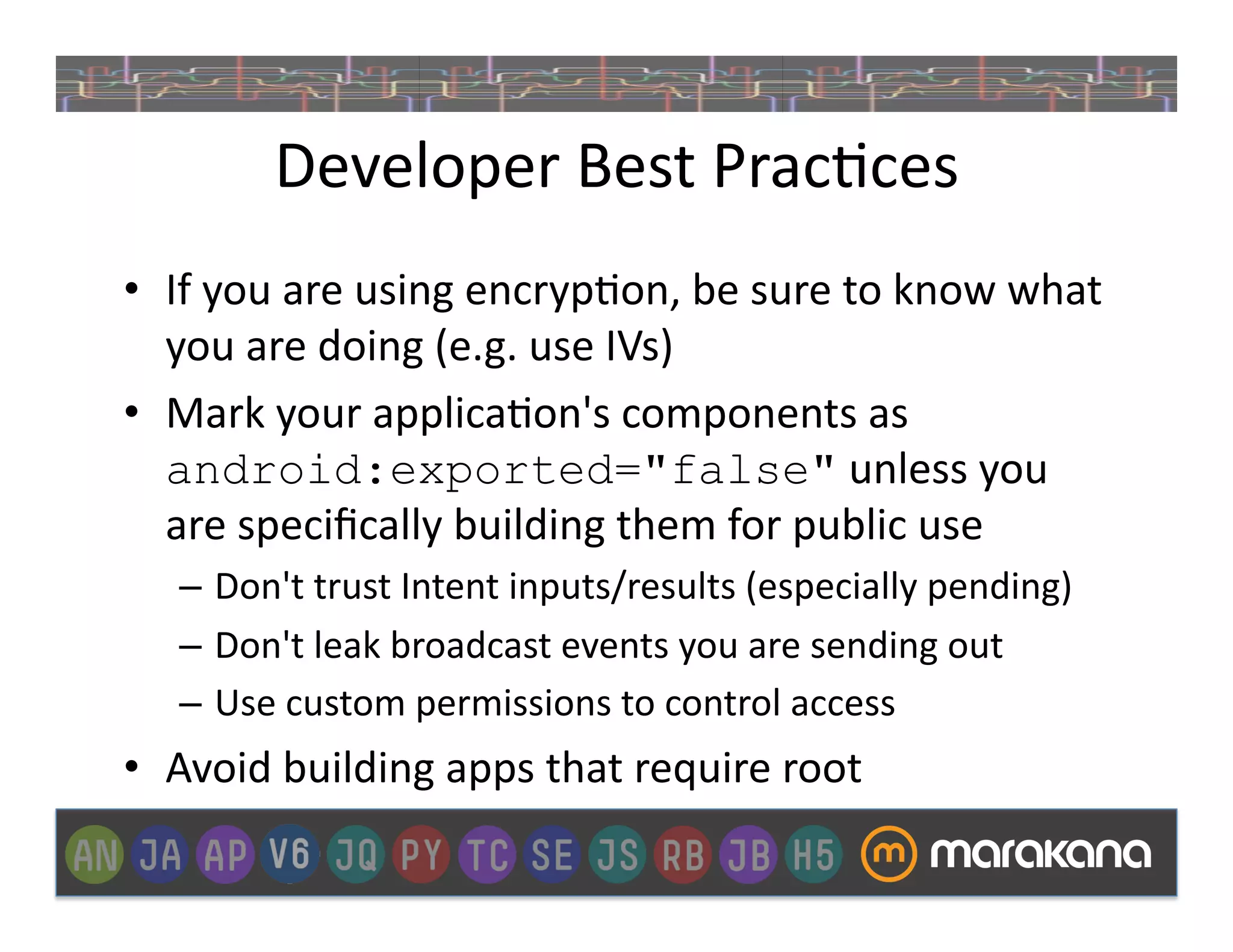 Developer	
  Best	
  Prac_ces	
  
•  If	
  you	
  are	
  using	
  encryp_on,	
  be	
  sure	
  to	
  know	
  what	
  
   you	
  are	
  doing	
  (e.g.	
  use	
  IVs)	
  
•  Mark	
  your	
  applica_on's	
  components	
  as	
  
   android:exported="false"	
  unless	
  you	
  
   are	
  speciﬁcally	
  building	
  them	
  for	
  public	
  use	
  
    –  Don't	
  trust	
  Intent	
  inputs/results	
  (especially	
  pending)	
  
    –  Don't	
  leak	
  broadcast	
  events	
  you	
  are	
  sending	
  out	
  
    –  Use	
  custom	
  permissions	
  to	
  control	
  access	
  
•  Avoid	
  building	
  apps	
  that	
  require	
  root	
  
 