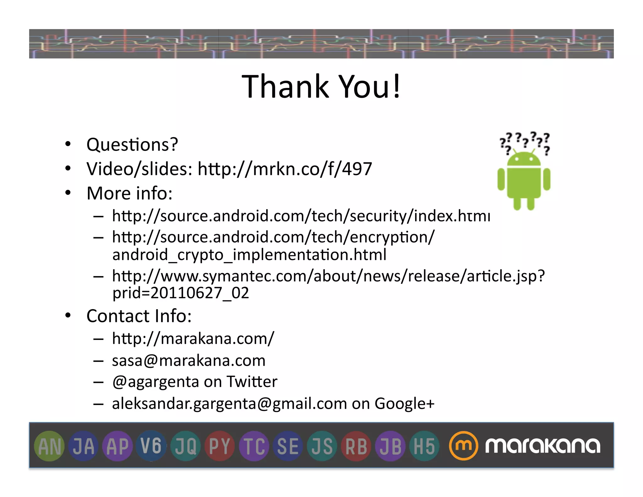 Thank	
  You!	
  
•  Ques_ons?	
  
•  Video/slides:	
  h"p://mrkn.co/f/497	
  
•  More	
  info:	
  
     –  h"p://source.android.com/tech/security/index.html	
  
     –  h"p://source.android.com/tech/encryp_on/
        android_crypto_implementa_on.html	
  
     –  h"p://www.symantec.com/about/news/release/ar_cle.jsp?
        prid=20110627_02	
  
•  Contact	
  Info:	
  
     –    h"p://marakana.com/	
  
     –    sasa@marakana.com	
  
     –    @agargenta	
  on	
  Twi"er	
  
     –    aleksandar.gargenta@gmail.com	
  on	
  Google+	
  
 