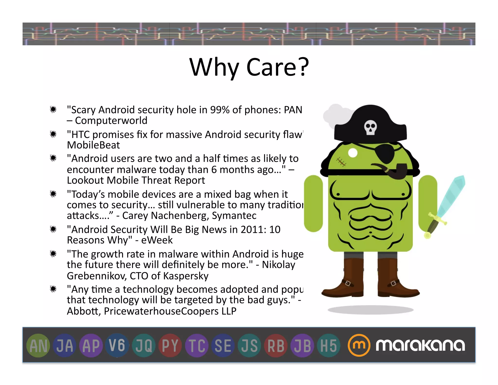 Why	
  Care?	
  
"   "Scary	
  Android	
  security	
  hole	
  in	
  99%	
  of	
  phones:	
  PANIC!"	
  
    –	
  Computerworld	
  
"   "HTC	
  promises	
  ﬁx	
  for	
  massive	
  Android	
  security	
  ﬂaw"	
  –	
  
    MobileBeat	
  
"   "Android	
  users	
  are	
  two	
  and	
  a	
  half	
  _mes	
  as	
  likely	
  to	
  
    encounter	
  malware	
  today	
  than	
  6	
  months	
  ago…"	
  –	
  
    Lookout	
  Mobile	
  Threat	
  Report	
  
"   "Today’s	
  mobile	
  devices	
  are	
  a	
  mixed	
  bag	
  when	
  it	
  
    comes	
  to	
  security…	
  s_ll	
  vulnerable	
  to	
  many	
  tradi_onal	
  
    a"acks….”	
  -­‐	
  Carey	
  Nachenberg,	
  Symantec	
  
"   "Android	
  Security	
  Will	
  Be	
  Big	
  News	
  in	
  2011:	
  10	
  
    Reasons	
  Why"	
  -­‐	
  eWeek	
  
"   "The	
  growth	
  rate	
  in	
  malware	
  within	
  Android	
  is	
  huge;	
  in	
  
    the	
  future	
  there	
  will	
  deﬁnitely	
  be	
  more."	
  -­‐	
  Nikolay	
  
    Grebennikov,	
  CTO	
  of	
  Kaspersky	
  
"   "Any	
  _me	
  a	
  technology	
  becomes	
  adopted	
  and	
  popular,	
  
    that	
  technology	
  will	
  be	
  targeted	
  by	
  the	
  bad	
  guys."	
  -­‐	
  Jay	
  
    Abbo",	
  PricewaterhouseCoopers	
  LLP	
  
 