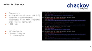 W h a t is Checkov
● Open source
● Analyze infrastructure as code (IaC)
● Terraform, CloudFormation,
Kubernetes, Helm, ARM Templates
and Serverless framework
● > 500 rules
● VSCode Plugin
● Optional conﬁg ﬁle
○ .checkov.yaml
*
 