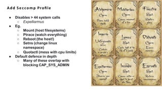 Add S e c c o m p Proﬁle
● Disables > 44 system calls
○ Expelliarmus
● Eg.
○ Mount (host filesystems)
○ Ptrace (watch everything)
○ Reboot (the host!)
○ Setns (change linux
namespace)
○ Quotactl (mess with cpu limits)
● Default defence in depth
○ Many of these overlap with
blocking CAP_SYS_ADMIN
 