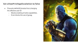 Set allowPrivilegeEscalation to false
setuid
● Prevents binaries from changing
the effective user ID
○ Blocks enabling of extra capabilities,
○ Even blocks the use of ping.
 