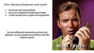 C P U / Memory Requests and Limits
● Prevents self induced DoS
● Ensures weighted scheduling of pods
● Limits losses from crypto-mining attacks
Can be difficult to determine up front but
defaults can be quickly derived from the K8s
metrics server.
MO RE P OWE R!
 